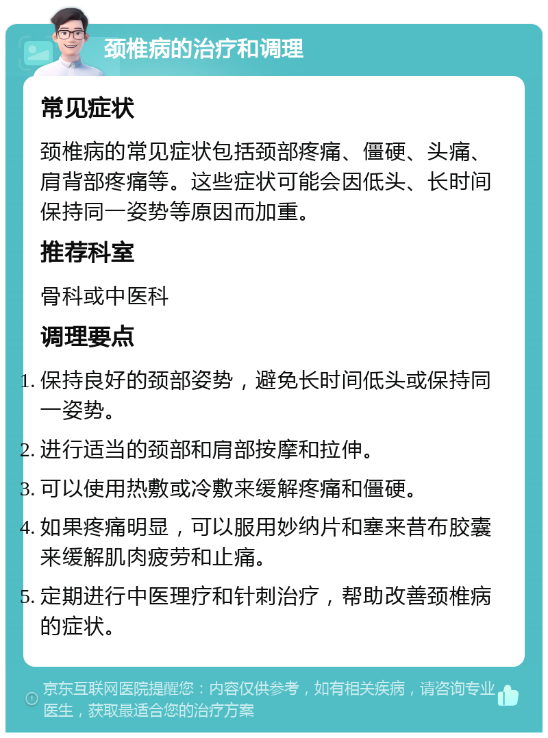 颈椎病的治疗和调理 常见症状 颈椎病的常见症状包括颈部疼痛、僵硬、头痛、肩背部疼痛等。这些症状可能会因低头、长时间保持同一姿势等原因而加重。 推荐科室 骨科或中医科 调理要点 保持良好的颈部姿势，避免长时间低头或保持同一姿势。 进行适当的颈部和肩部按摩和拉伸。 可以使用热敷或冷敷来缓解疼痛和僵硬。 如果疼痛明显，可以服用妙纳片和塞来昔布胶囊来缓解肌肉疲劳和止痛。 定期进行中医理疗和针刺治疗，帮助改善颈椎病的症状。