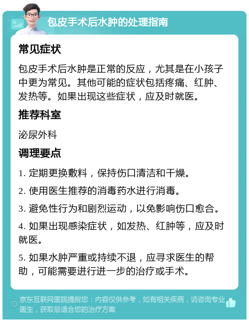 包皮手术后水肿的处理指南 常见症状 包皮手术后水肿是正常的反应，尤其是在小孩子中更为常见。其他可能的症状包括疼痛、红肿、发热等。如果出现这些症状，应及时就医。 推荐科室 泌尿外科 调理要点 1. 定期更换敷料，保持伤口清洁和干燥。 2. 使用医生推荐的消毒药水进行消毒。 3. 避免性行为和剧烈运动，以免影响伤口愈合。 4. 如果出现感染症状，如发热、红肿等，应及时就医。 5. 如果水肿严重或持续不退，应寻求医生的帮助，可能需要进行进一步的治疗或手术。