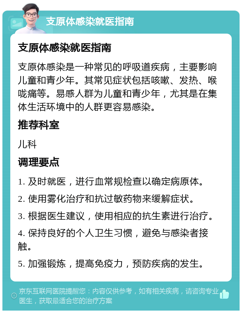 支原体感染就医指南 支原体感染就医指南 支原体感染是一种常见的呼吸道疾病，主要影响儿童和青少年。其常见症状包括咳嗽、发热、喉咙痛等。易感人群为儿童和青少年，尤其是在集体生活环境中的人群更容易感染。 推荐科室 儿科 调理要点 1. 及时就医，进行血常规检查以确定病原体。 2. 使用雾化治疗和抗过敏药物来缓解症状。 3. 根据医生建议，使用相应的抗生素进行治疗。 4. 保持良好的个人卫生习惯，避免与感染者接触。 5. 加强锻炼，提高免疫力，预防疾病的发生。