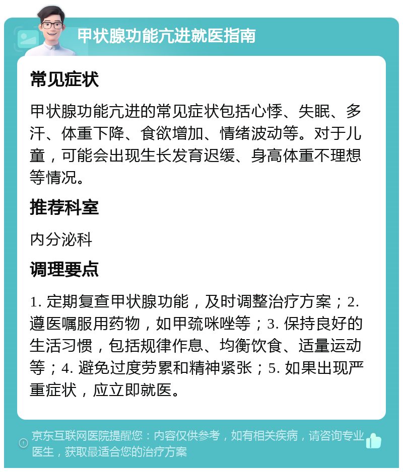 甲状腺功能亢进就医指南 常见症状 甲状腺功能亢进的常见症状包括心悸、失眠、多汗、体重下降、食欲增加、情绪波动等。对于儿童，可能会出现生长发育迟缓、身高体重不理想等情况。 推荐科室 内分泌科 调理要点 1. 定期复查甲状腺功能，及时调整治疗方案；2. 遵医嘱服用药物，如甲巯咪唑等；3. 保持良好的生活习惯，包括规律作息、均衡饮食、适量运动等；4. 避免过度劳累和精神紧张；5. 如果出现严重症状，应立即就医。