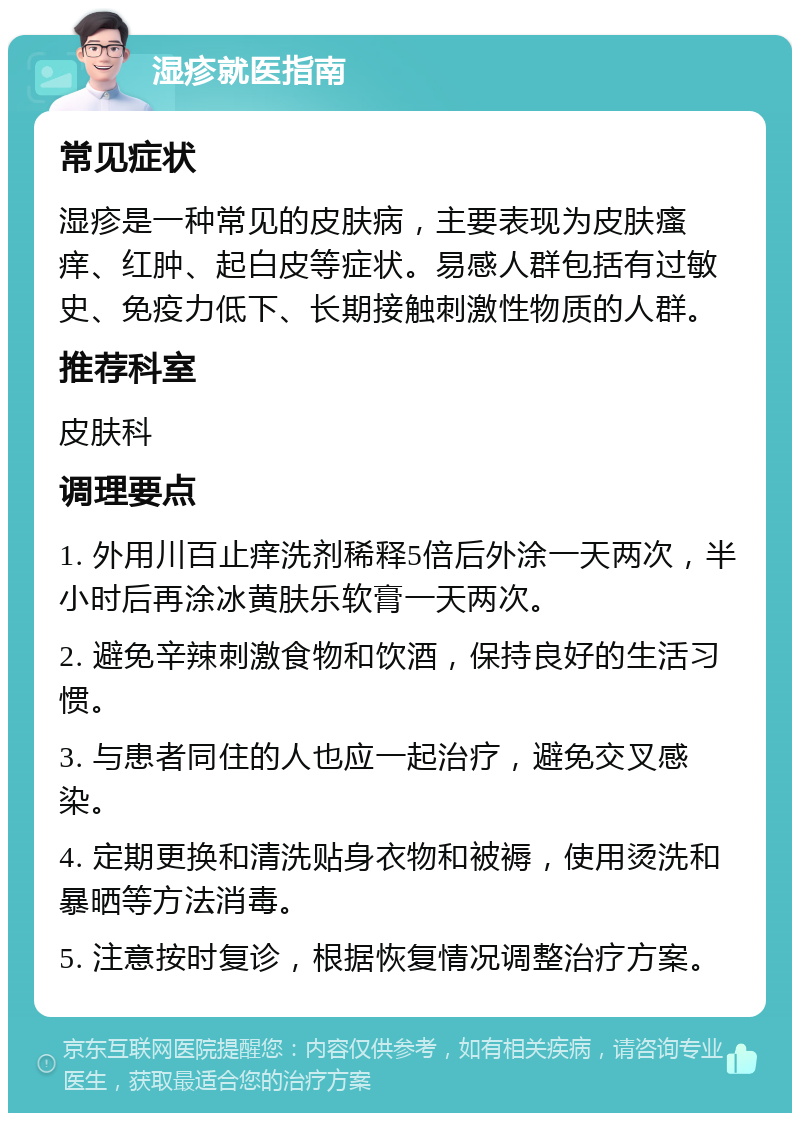 湿疹就医指南 常见症状 湿疹是一种常见的皮肤病，主要表现为皮肤瘙痒、红肿、起白皮等症状。易感人群包括有过敏史、免疫力低下、长期接触刺激性物质的人群。 推荐科室 皮肤科 调理要点 1. 外用川百止痒洗剂稀释5倍后外涂一天两次，半小时后再涂冰黄肤乐软膏一天两次。 2. 避免辛辣刺激食物和饮酒，保持良好的生活习惯。 3. 与患者同住的人也应一起治疗，避免交叉感染。 4. 定期更换和清洗贴身衣物和被褥，使用烫洗和暴晒等方法消毒。 5. 注意按时复诊，根据恢复情况调整治疗方案。