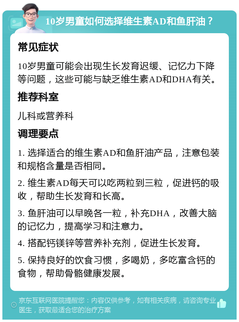 10岁男童如何选择维生素AD和鱼肝油？ 常见症状 10岁男童可能会出现生长发育迟缓、记忆力下降等问题，这些可能与缺乏维生素AD和DHA有关。 推荐科室 儿科或营养科 调理要点 1. 选择适合的维生素AD和鱼肝油产品，注意包装和规格含量是否相同。 2. 维生素AD每天可以吃两粒到三粒，促进钙的吸收，帮助生长发育和长高。 3. 鱼肝油可以早晚各一粒，补充DHA，改善大脑的记忆力，提高学习和注意力。 4. 搭配钙镁锌等营养补充剂，促进生长发育。 5. 保持良好的饮食习惯，多喝奶，多吃富含钙的食物，帮助骨骼健康发展。