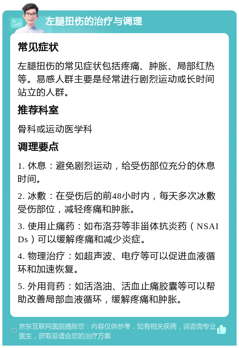 左腿扭伤的治疗与调理 常见症状 左腿扭伤的常见症状包括疼痛、肿胀、局部红热等。易感人群主要是经常进行剧烈运动或长时间站立的人群。 推荐科室 骨科或运动医学科 调理要点 1. 休息：避免剧烈运动，给受伤部位充分的休息时间。 2. 冰敷：在受伤后的前48小时内，每天多次冰敷受伤部位，减轻疼痛和肿胀。 3. 使用止痛药：如布洛芬等非甾体抗炎药（NSAIDs）可以缓解疼痛和减少炎症。 4. 物理治疗：如超声波、电疗等可以促进血液循环和加速恢复。 5. 外用膏药：如活洛油、活血止痛胶囊等可以帮助改善局部血液循环，缓解疼痛和肿胀。