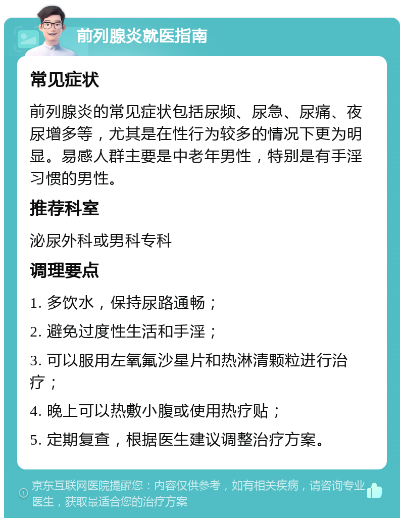 前列腺炎就医指南 常见症状 前列腺炎的常见症状包括尿频、尿急、尿痛、夜尿增多等，尤其是在性行为较多的情况下更为明显。易感人群主要是中老年男性，特别是有手淫习惯的男性。 推荐科室 泌尿外科或男科专科 调理要点 1. 多饮水，保持尿路通畅； 2. 避免过度性生活和手淫； 3. 可以服用左氧氟沙星片和热淋清颗粒进行治疗； 4. 晚上可以热敷小腹或使用热疗贴； 5. 定期复查，根据医生建议调整治疗方案。