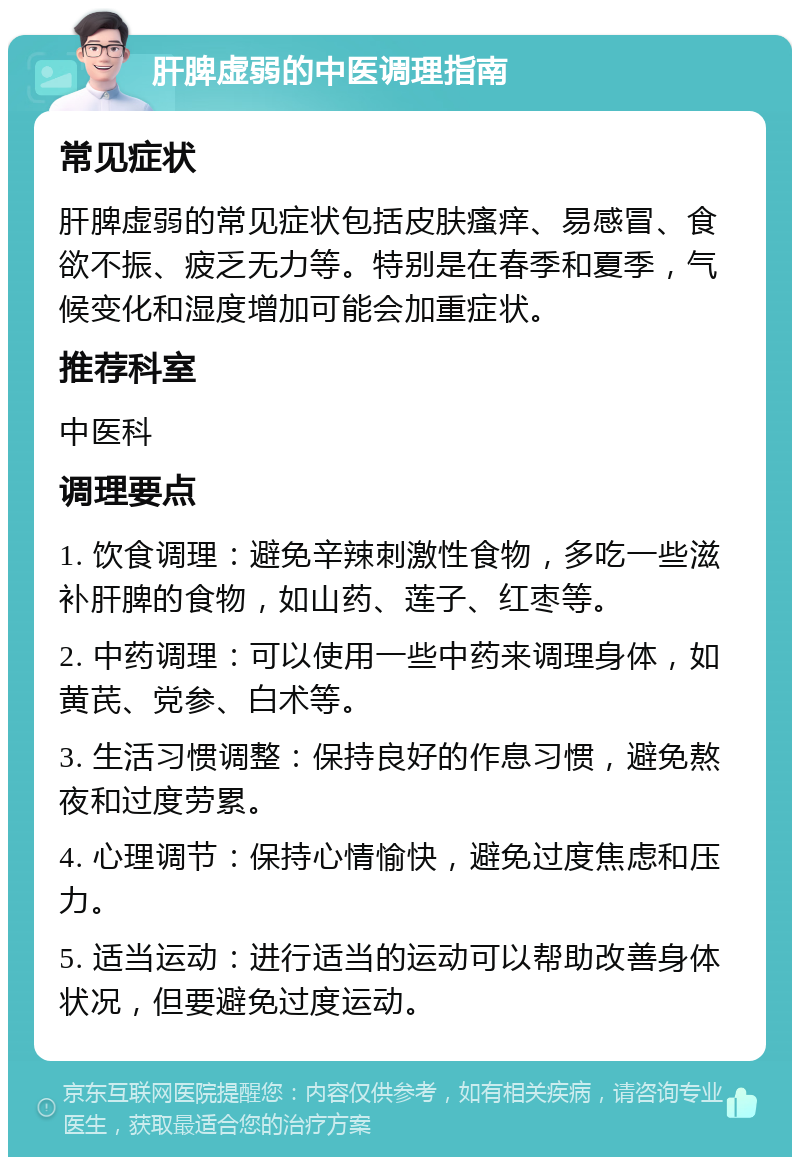 肝脾虚弱的中医调理指南 常见症状 肝脾虚弱的常见症状包括皮肤瘙痒、易感冒、食欲不振、疲乏无力等。特别是在春季和夏季，气候变化和湿度增加可能会加重症状。 推荐科室 中医科 调理要点 1. 饮食调理：避免辛辣刺激性食物，多吃一些滋补肝脾的食物，如山药、莲子、红枣等。 2. 中药调理：可以使用一些中药来调理身体，如黄芪、党参、白术等。 3. 生活习惯调整：保持良好的作息习惯，避免熬夜和过度劳累。 4. 心理调节：保持心情愉快，避免过度焦虑和压力。 5. 适当运动：进行适当的运动可以帮助改善身体状况，但要避免过度运动。