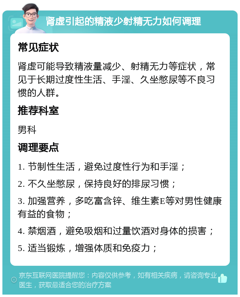 肾虚引起的精液少射精无力如何调理 常见症状 肾虚可能导致精液量减少、射精无力等症状，常见于长期过度性生活、手淫、久坐憋尿等不良习惯的人群。 推荐科室 男科 调理要点 1. 节制性生活，避免过度性行为和手淫； 2. 不久坐憋尿，保持良好的排尿习惯； 3. 加强营养，多吃富含锌、维生素E等对男性健康有益的食物； 4. 禁烟酒，避免吸烟和过量饮酒对身体的损害； 5. 适当锻炼，增强体质和免疫力；