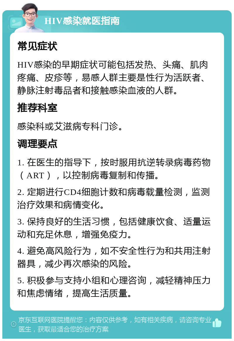 HIV感染就医指南 常见症状 HIV感染的早期症状可能包括发热、头痛、肌肉疼痛、皮疹等，易感人群主要是性行为活跃者、静脉注射毒品者和接触感染血液的人群。 推荐科室 感染科或艾滋病专科门诊。 调理要点 1. 在医生的指导下，按时服用抗逆转录病毒药物（ART），以控制病毒复制和传播。 2. 定期进行CD4细胞计数和病毒载量检测，监测治疗效果和病情变化。 3. 保持良好的生活习惯，包括健康饮食、适量运动和充足休息，增强免疫力。 4. 避免高风险行为，如不安全性行为和共用注射器具，减少再次感染的风险。 5. 积极参与支持小组和心理咨询，减轻精神压力和焦虑情绪，提高生活质量。