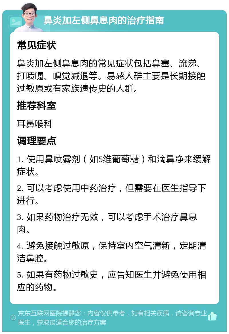 鼻炎加左侧鼻息肉的治疗指南 常见症状 鼻炎加左侧鼻息肉的常见症状包括鼻塞、流涕、打喷嚏、嗅觉减退等。易感人群主要是长期接触过敏原或有家族遗传史的人群。 推荐科室 耳鼻喉科 调理要点 1. 使用鼻喷雾剂（如5维葡萄糖）和滴鼻净来缓解症状。 2. 可以考虑使用中药治疗，但需要在医生指导下进行。 3. 如果药物治疗无效，可以考虑手术治疗鼻息肉。 4. 避免接触过敏原，保持室内空气清新，定期清洁鼻腔。 5. 如果有药物过敏史，应告知医生并避免使用相应的药物。