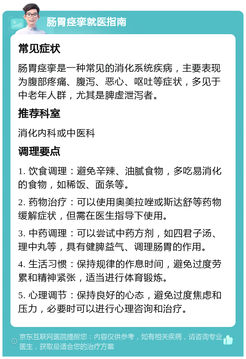 肠胃痉挛就医指南 常见症状 肠胃痉挛是一种常见的消化系统疾病，主要表现为腹部疼痛、腹泻、恶心、呕吐等症状，多见于中老年人群，尤其是脾虚泄泻者。 推荐科室 消化内科或中医科 调理要点 1. 饮食调理：避免辛辣、油腻食物，多吃易消化的食物，如稀饭、面条等。 2. 药物治疗：可以使用奥美拉唑或斯达舒等药物缓解症状，但需在医生指导下使用。 3. 中药调理：可以尝试中药方剂，如四君子汤、理中丸等，具有健脾益气、调理肠胃的作用。 4. 生活习惯：保持规律的作息时间，避免过度劳累和精神紧张，适当进行体育锻炼。 5. 心理调节：保持良好的心态，避免过度焦虑和压力，必要时可以进行心理咨询和治疗。