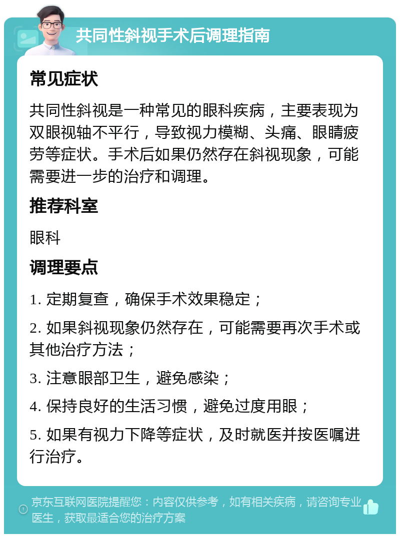 共同性斜视手术后调理指南 常见症状 共同性斜视是一种常见的眼科疾病，主要表现为双眼视轴不平行，导致视力模糊、头痛、眼睛疲劳等症状。手术后如果仍然存在斜视现象，可能需要进一步的治疗和调理。 推荐科室 眼科 调理要点 1. 定期复查，确保手术效果稳定； 2. 如果斜视现象仍然存在，可能需要再次手术或其他治疗方法； 3. 注意眼部卫生，避免感染； 4. 保持良好的生活习惯，避免过度用眼； 5. 如果有视力下降等症状，及时就医并按医嘱进行治疗。