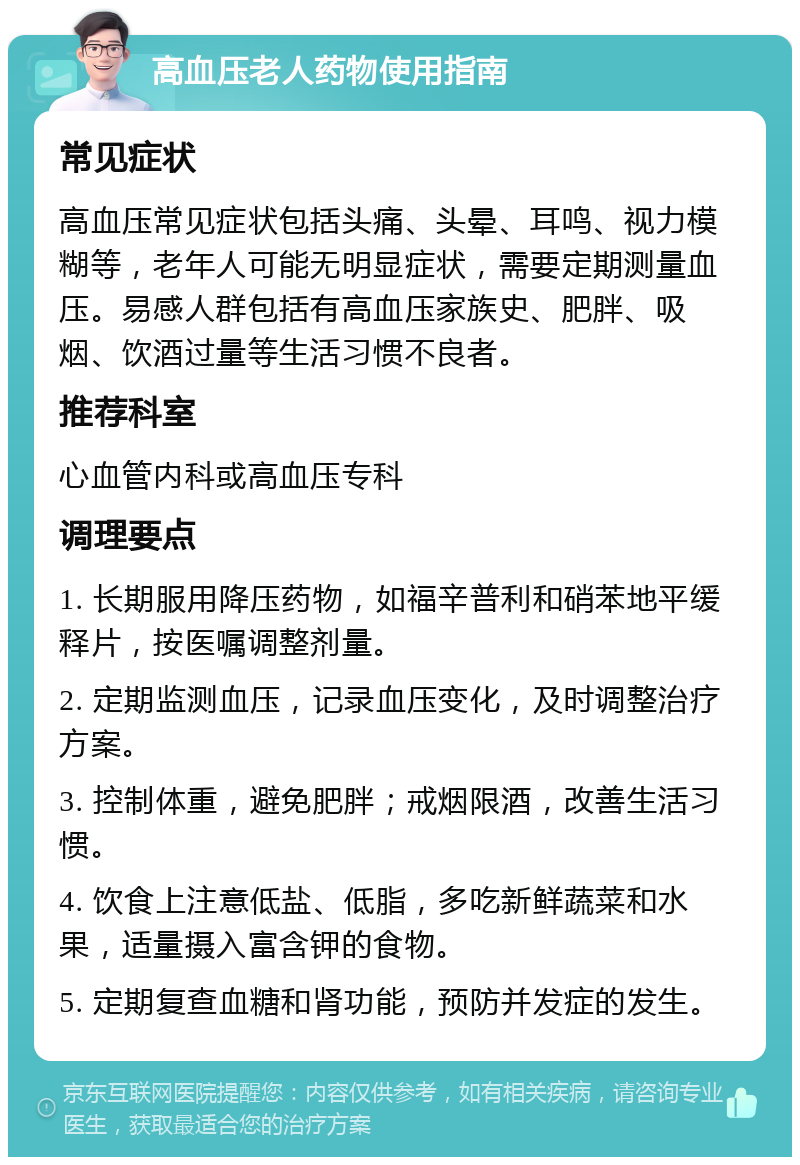 高血压老人药物使用指南 常见症状 高血压常见症状包括头痛、头晕、耳鸣、视力模糊等，老年人可能无明显症状，需要定期测量血压。易感人群包括有高血压家族史、肥胖、吸烟、饮酒过量等生活习惯不良者。 推荐科室 心血管内科或高血压专科 调理要点 1. 长期服用降压药物，如福辛普利和硝苯地平缓释片，按医嘱调整剂量。 2. 定期监测血压，记录血压变化，及时调整治疗方案。 3. 控制体重，避免肥胖；戒烟限酒，改善生活习惯。 4. 饮食上注意低盐、低脂，多吃新鲜蔬菜和水果，适量摄入富含钾的食物。 5. 定期复查血糖和肾功能，预防并发症的发生。