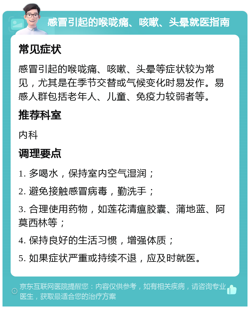 感冒引起的喉咙痛、咳嗽、头晕就医指南 常见症状 感冒引起的喉咙痛、咳嗽、头晕等症状较为常见，尤其是在季节交替或气候变化时易发作。易感人群包括老年人、儿童、免疫力较弱者等。 推荐科室 内科 调理要点 1. 多喝水，保持室内空气湿润； 2. 避免接触感冒病毒，勤洗手； 3. 合理使用药物，如莲花清瘟胶囊、蒲地蓝、阿莫西林等； 4. 保持良好的生活习惯，增强体质； 5. 如果症状严重或持续不退，应及时就医。