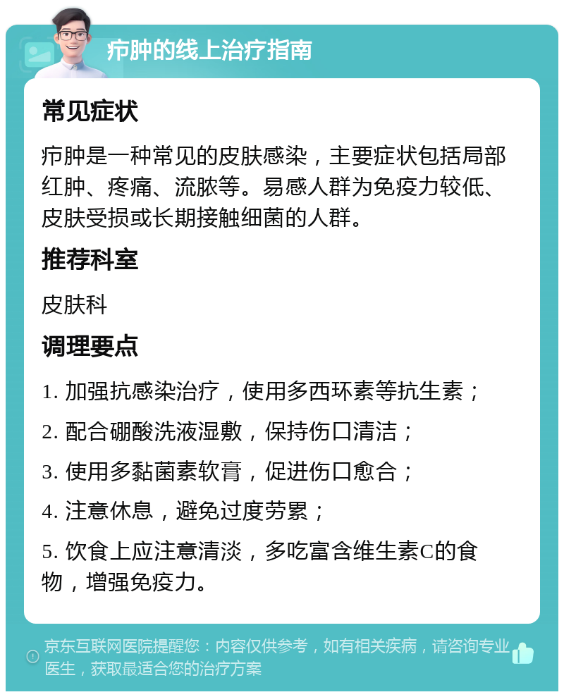 疖肿的线上治疗指南 常见症状 疖肿是一种常见的皮肤感染，主要症状包括局部红肿、疼痛、流脓等。易感人群为免疫力较低、皮肤受损或长期接触细菌的人群。 推荐科室 皮肤科 调理要点 1. 加强抗感染治疗，使用多西环素等抗生素； 2. 配合硼酸洗液湿敷，保持伤口清洁； 3. 使用多黏菌素软膏，促进伤口愈合； 4. 注意休息，避免过度劳累； 5. 饮食上应注意清淡，多吃富含维生素C的食物，增强免疫力。