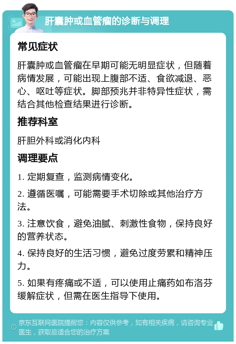 肝囊肿或血管瘤的诊断与调理 常见症状 肝囊肿或血管瘤在早期可能无明显症状，但随着病情发展，可能出现上腹部不适、食欲减退、恶心、呕吐等症状。脚部预兆并非特异性症状，需结合其他检查结果进行诊断。 推荐科室 肝胆外科或消化内科 调理要点 1. 定期复查，监测病情变化。 2. 遵循医嘱，可能需要手术切除或其他治疗方法。 3. 注意饮食，避免油腻、刺激性食物，保持良好的营养状态。 4. 保持良好的生活习惯，避免过度劳累和精神压力。 5. 如果有疼痛或不适，可以使用止痛药如布洛芬缓解症状，但需在医生指导下使用。