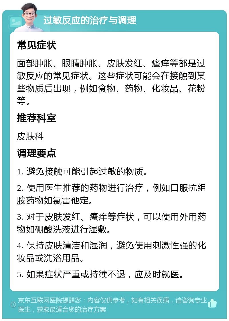 过敏反应的治疗与调理 常见症状 面部肿胀、眼睛肿胀、皮肤发红、瘙痒等都是过敏反应的常见症状。这些症状可能会在接触到某些物质后出现，例如食物、药物、化妆品、花粉等。 推荐科室 皮肤科 调理要点 1. 避免接触可能引起过敏的物质。 2. 使用医生推荐的药物进行治疗，例如口服抗组胺药物如氯雷他定。 3. 对于皮肤发红、瘙痒等症状，可以使用外用药物如硼酸洗液进行湿敷。 4. 保持皮肤清洁和湿润，避免使用刺激性强的化妆品或洗浴用品。 5. 如果症状严重或持续不退，应及时就医。