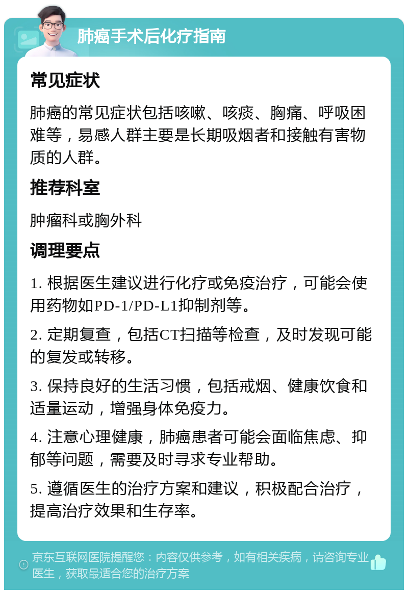 肺癌手术后化疗指南 常见症状 肺癌的常见症状包括咳嗽、咳痰、胸痛、呼吸困难等，易感人群主要是长期吸烟者和接触有害物质的人群。 推荐科室 肿瘤科或胸外科 调理要点 1. 根据医生建议进行化疗或免疫治疗，可能会使用药物如PD-1/PD-L1抑制剂等。 2. 定期复查，包括CT扫描等检查，及时发现可能的复发或转移。 3. 保持良好的生活习惯，包括戒烟、健康饮食和适量运动，增强身体免疫力。 4. 注意心理健康，肺癌患者可能会面临焦虑、抑郁等问题，需要及时寻求专业帮助。 5. 遵循医生的治疗方案和建议，积极配合治疗，提高治疗效果和生存率。