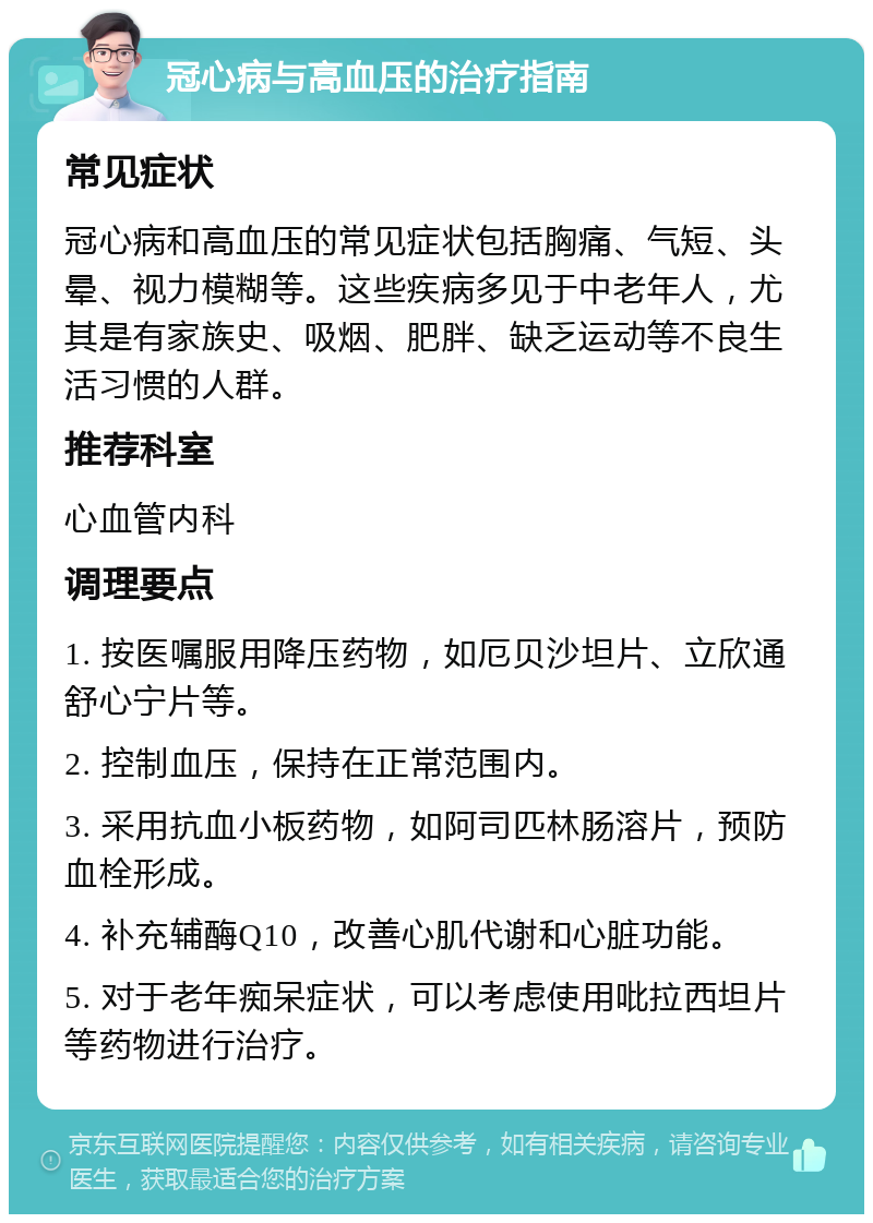 冠心病与高血压的治疗指南 常见症状 冠心病和高血压的常见症状包括胸痛、气短、头晕、视力模糊等。这些疾病多见于中老年人，尤其是有家族史、吸烟、肥胖、缺乏运动等不良生活习惯的人群。 推荐科室 心血管内科 调理要点 1. 按医嘱服用降压药物，如厄贝沙坦片、立欣通舒心宁片等。 2. 控制血压，保持在正常范围内。 3. 采用抗血小板药物，如阿司匹林肠溶片，预防血栓形成。 4. 补充辅酶Q10，改善心肌代谢和心脏功能。 5. 对于老年痴呆症状，可以考虑使用吡拉西坦片等药物进行治疗。