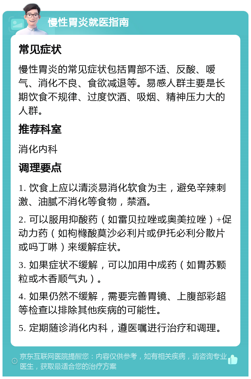 慢性胃炎就医指南 常见症状 慢性胃炎的常见症状包括胃部不适、反酸、嗳气、消化不良、食欲减退等。易感人群主要是长期饮食不规律、过度饮酒、吸烟、精神压力大的人群。 推荐科室 消化内科 调理要点 1. 饮食上应以清淡易消化软食为主，避免辛辣刺激、油腻不消化等食物，禁酒。 2. 可以服用抑酸药（如雷贝拉唑或奥美拉唑）+促动力药（如枸橼酸莫沙必利片或伊托必利分散片或吗丁啉）来缓解症状。 3. 如果症状不缓解，可以加用中成药（如胃苏颗粒或木香顺气丸）。 4. 如果仍然不缓解，需要完善胃镜、上腹部彩超等检查以排除其他疾病的可能性。 5. 定期随诊消化内科，遵医嘱进行治疗和调理。