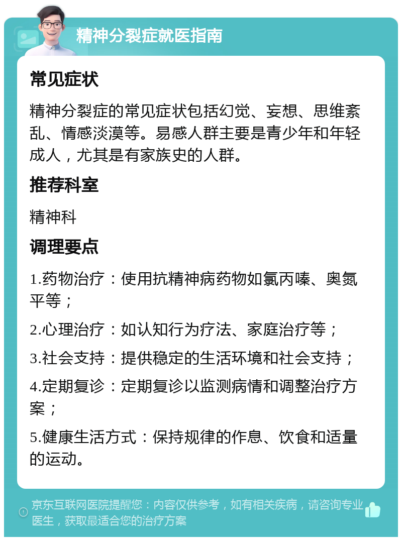 精神分裂症就医指南 常见症状 精神分裂症的常见症状包括幻觉、妄想、思维紊乱、情感淡漠等。易感人群主要是青少年和年轻成人，尤其是有家族史的人群。 推荐科室 精神科 调理要点 1.药物治疗：使用抗精神病药物如氯丙嗪、奥氮平等； 2.心理治疗：如认知行为疗法、家庭治疗等； 3.社会支持：提供稳定的生活环境和社会支持； 4.定期复诊：定期复诊以监测病情和调整治疗方案； 5.健康生活方式：保持规律的作息、饮食和适量的运动。