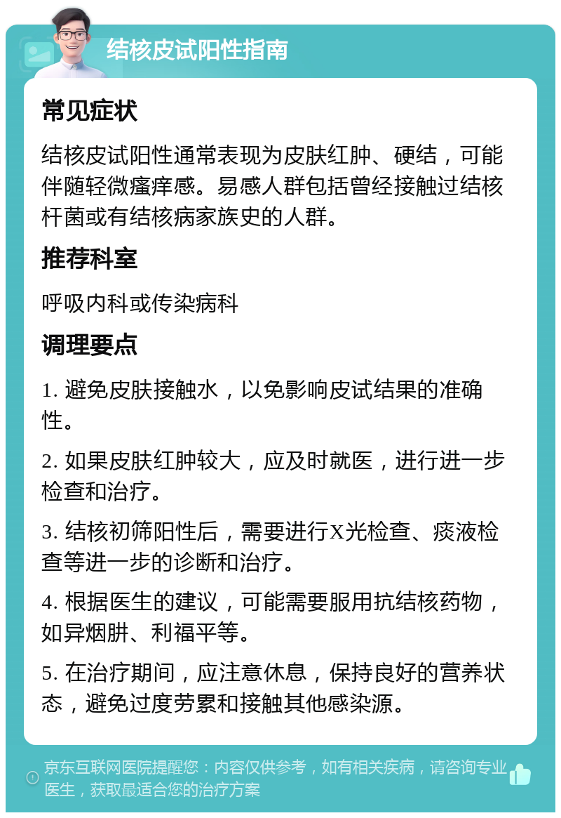 结核皮试阳性指南 常见症状 结核皮试阳性通常表现为皮肤红肿、硬结，可能伴随轻微瘙痒感。易感人群包括曾经接触过结核杆菌或有结核病家族史的人群。 推荐科室 呼吸内科或传染病科 调理要点 1. 避免皮肤接触水，以免影响皮试结果的准确性。 2. 如果皮肤红肿较大，应及时就医，进行进一步检查和治疗。 3. 结核初筛阳性后，需要进行X光检查、痰液检查等进一步的诊断和治疗。 4. 根据医生的建议，可能需要服用抗结核药物，如异烟肼、利福平等。 5. 在治疗期间，应注意休息，保持良好的营养状态，避免过度劳累和接触其他感染源。