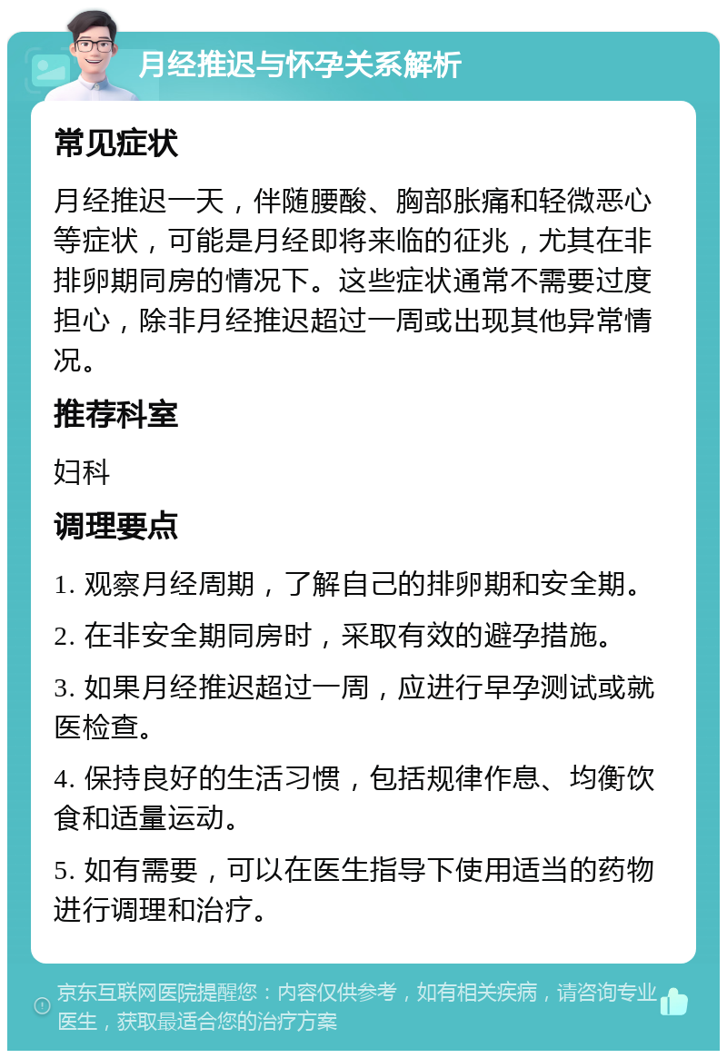 月经推迟与怀孕关系解析 常见症状 月经推迟一天，伴随腰酸、胸部胀痛和轻微恶心等症状，可能是月经即将来临的征兆，尤其在非排卵期同房的情况下。这些症状通常不需要过度担心，除非月经推迟超过一周或出现其他异常情况。 推荐科室 妇科 调理要点 1. 观察月经周期，了解自己的排卵期和安全期。 2. 在非安全期同房时，采取有效的避孕措施。 3. 如果月经推迟超过一周，应进行早孕测试或就医检查。 4. 保持良好的生活习惯，包括规律作息、均衡饮食和适量运动。 5. 如有需要，可以在医生指导下使用适当的药物进行调理和治疗。