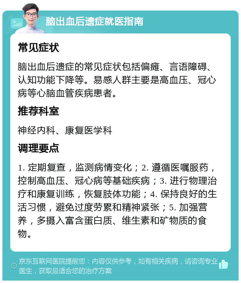 脑出血后遗症就医指南 常见症状 脑出血后遗症的常见症状包括偏瘫、言语障碍、认知功能下降等。易感人群主要是高血压、冠心病等心脑血管疾病患者。 推荐科室 神经内科、康复医学科 调理要点 1. 定期复查，监测病情变化；2. 遵循医嘱服药，控制高血压、冠心病等基础疾病；3. 进行物理治疗和康复训练，恢复肢体功能；4. 保持良好的生活习惯，避免过度劳累和精神紧张；5. 加强营养，多摄入富含蛋白质、维生素和矿物质的食物。