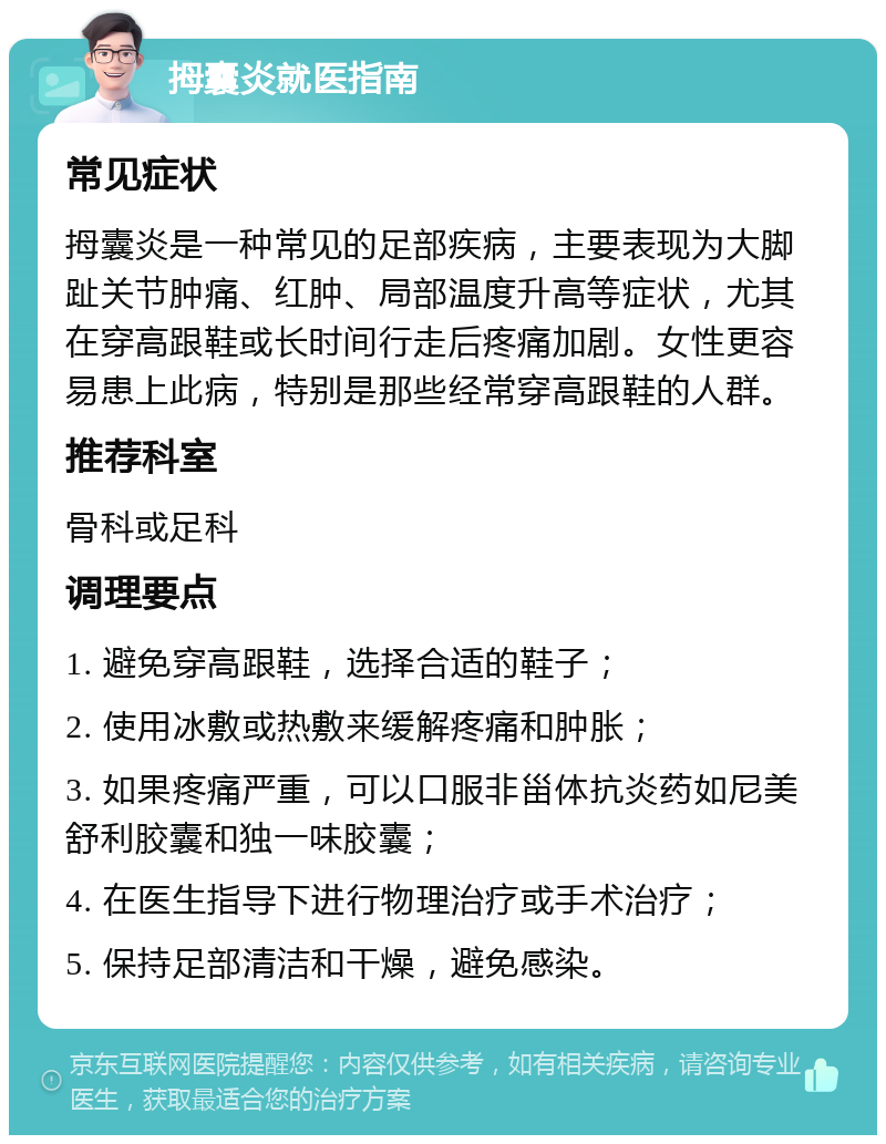 拇囊炎就医指南 常见症状 拇囊炎是一种常见的足部疾病，主要表现为大脚趾关节肿痛、红肿、局部温度升高等症状，尤其在穿高跟鞋或长时间行走后疼痛加剧。女性更容易患上此病，特别是那些经常穿高跟鞋的人群。 推荐科室 骨科或足科 调理要点 1. 避免穿高跟鞋，选择合适的鞋子； 2. 使用冰敷或热敷来缓解疼痛和肿胀； 3. 如果疼痛严重，可以口服非甾体抗炎药如尼美舒利胶囊和独一味胶囊； 4. 在医生指导下进行物理治疗或手术治疗； 5. 保持足部清洁和干燥，避免感染。