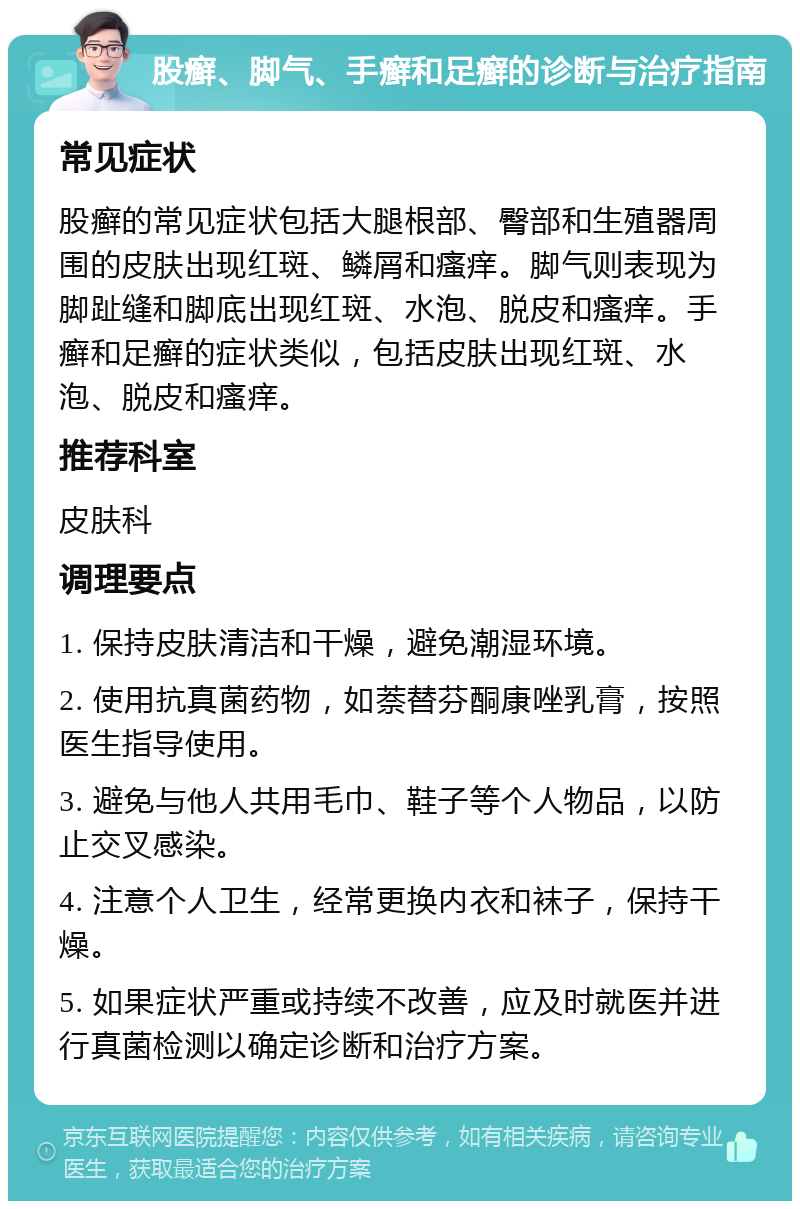 股癣、脚气、手癣和足癣的诊断与治疗指南 常见症状 股癣的常见症状包括大腿根部、臀部和生殖器周围的皮肤出现红斑、鳞屑和瘙痒。脚气则表现为脚趾缝和脚底出现红斑、水泡、脱皮和瘙痒。手癣和足癣的症状类似，包括皮肤出现红斑、水泡、脱皮和瘙痒。 推荐科室 皮肤科 调理要点 1. 保持皮肤清洁和干燥，避免潮湿环境。 2. 使用抗真菌药物，如萘替芬酮康唑乳膏，按照医生指导使用。 3. 避免与他人共用毛巾、鞋子等个人物品，以防止交叉感染。 4. 注意个人卫生，经常更换内衣和袜子，保持干燥。 5. 如果症状严重或持续不改善，应及时就医并进行真菌检测以确定诊断和治疗方案。