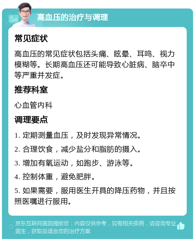 高血压的治疗与调理 常见症状 高血压的常见症状包括头痛、眩晕、耳鸣、视力模糊等。长期高血压还可能导致心脏病、脑卒中等严重并发症。 推荐科室 心血管内科 调理要点 1. 定期测量血压，及时发现异常情况。 2. 合理饮食，减少盐分和脂肪的摄入。 3. 增加有氧运动，如跑步、游泳等。 4. 控制体重，避免肥胖。 5. 如果需要，服用医生开具的降压药物，并且按照医嘱进行服用。