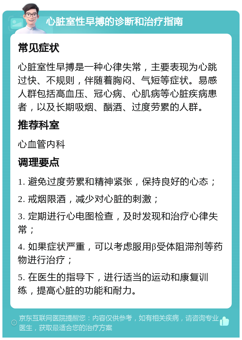 心脏室性早搏的诊断和治疗指南 常见症状 心脏室性早搏是一种心律失常，主要表现为心跳过快、不规则，伴随着胸闷、气短等症状。易感人群包括高血压、冠心病、心肌病等心脏疾病患者，以及长期吸烟、酗酒、过度劳累的人群。 推荐科室 心血管内科 调理要点 1. 避免过度劳累和精神紧张，保持良好的心态； 2. 戒烟限酒，减少对心脏的刺激； 3. 定期进行心电图检查，及时发现和治疗心律失常； 4. 如果症状严重，可以考虑服用β受体阻滞剂等药物进行治疗； 5. 在医生的指导下，进行适当的运动和康复训练，提高心脏的功能和耐力。