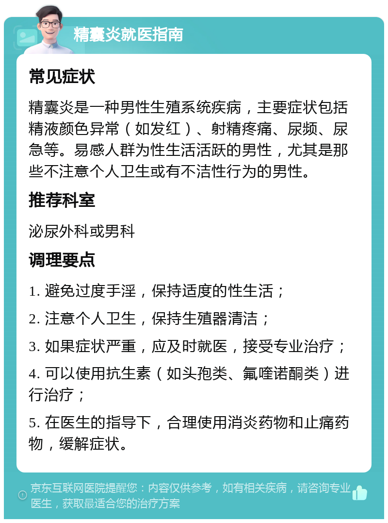 精囊炎就医指南 常见症状 精囊炎是一种男性生殖系统疾病，主要症状包括精液颜色异常（如发红）、射精疼痛、尿频、尿急等。易感人群为性生活活跃的男性，尤其是那些不注意个人卫生或有不洁性行为的男性。 推荐科室 泌尿外科或男科 调理要点 1. 避免过度手淫，保持适度的性生活； 2. 注意个人卫生，保持生殖器清洁； 3. 如果症状严重，应及时就医，接受专业治疗； 4. 可以使用抗生素（如头孢类、氟喹诺酮类）进行治疗； 5. 在医生的指导下，合理使用消炎药物和止痛药物，缓解症状。