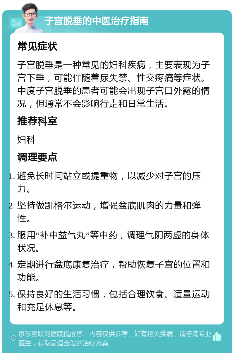 子宫脱垂的中医治疗指南 常见症状 子宫脱垂是一种常见的妇科疾病，主要表现为子宫下垂，可能伴随着尿失禁、性交疼痛等症状。中度子宫脱垂的患者可能会出现子宫口外露的情况，但通常不会影响行走和日常生活。 推荐科室 妇科 调理要点 避免长时间站立或提重物，以减少对子宫的压力。 坚持做凯格尔运动，增强盆底肌肉的力量和弹性。 服用“补中益气丸”等中药，调理气阴两虚的身体状况。 定期进行盆底康复治疗，帮助恢复子宫的位置和功能。 保持良好的生活习惯，包括合理饮食、适量运动和充足休息等。