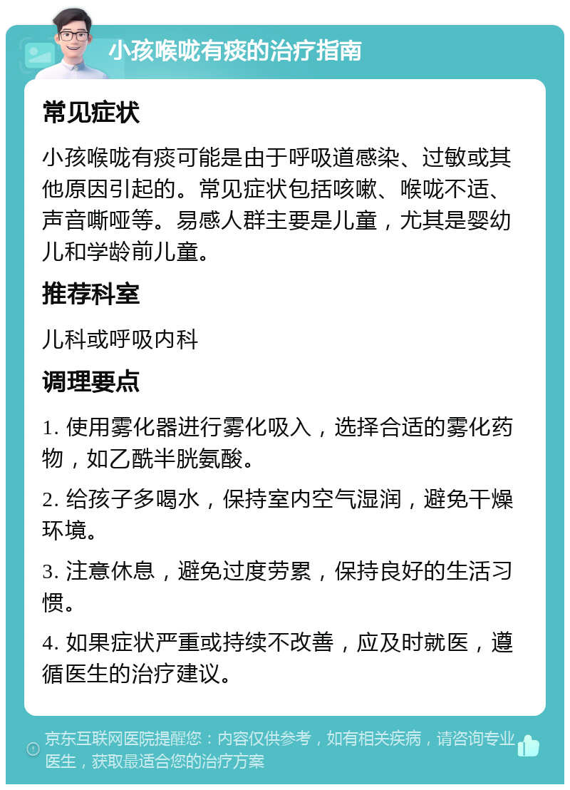 小孩喉咙有痰的治疗指南 常见症状 小孩喉咙有痰可能是由于呼吸道感染、过敏或其他原因引起的。常见症状包括咳嗽、喉咙不适、声音嘶哑等。易感人群主要是儿童，尤其是婴幼儿和学龄前儿童。 推荐科室 儿科或呼吸内科 调理要点 1. 使用雾化器进行雾化吸入，选择合适的雾化药物，如乙酰半胱氨酸。 2. 给孩子多喝水，保持室内空气湿润，避免干燥环境。 3. 注意休息，避免过度劳累，保持良好的生活习惯。 4. 如果症状严重或持续不改善，应及时就医，遵循医生的治疗建议。