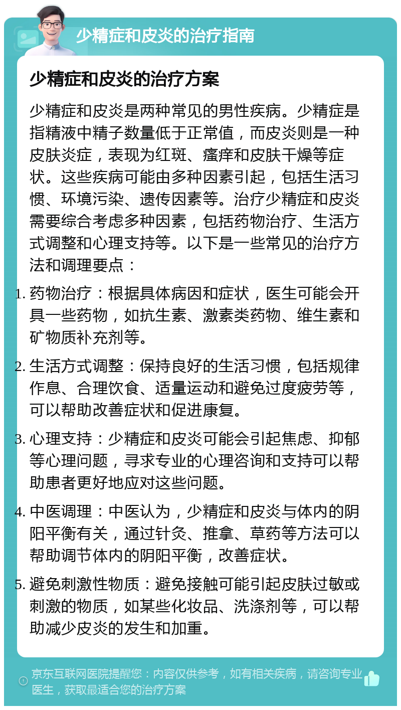 少精症和皮炎的治疗指南 少精症和皮炎的治疗方案 少精症和皮炎是两种常见的男性疾病。少精症是指精液中精子数量低于正常值，而皮炎则是一种皮肤炎症，表现为红斑、瘙痒和皮肤干燥等症状。这些疾病可能由多种因素引起，包括生活习惯、环境污染、遗传因素等。治疗少精症和皮炎需要综合考虑多种因素，包括药物治疗、生活方式调整和心理支持等。以下是一些常见的治疗方法和调理要点： 药物治疗：根据具体病因和症状，医生可能会开具一些药物，如抗生素、激素类药物、维生素和矿物质补充剂等。 生活方式调整：保持良好的生活习惯，包括规律作息、合理饮食、适量运动和避免过度疲劳等，可以帮助改善症状和促进康复。 心理支持：少精症和皮炎可能会引起焦虑、抑郁等心理问题，寻求专业的心理咨询和支持可以帮助患者更好地应对这些问题。 中医调理：中医认为，少精症和皮炎与体内的阴阳平衡有关，通过针灸、推拿、草药等方法可以帮助调节体内的阴阳平衡，改善症状。 避免刺激性物质：避免接触可能引起皮肤过敏或刺激的物质，如某些化妆品、洗涤剂等，可以帮助减少皮炎的发生和加重。