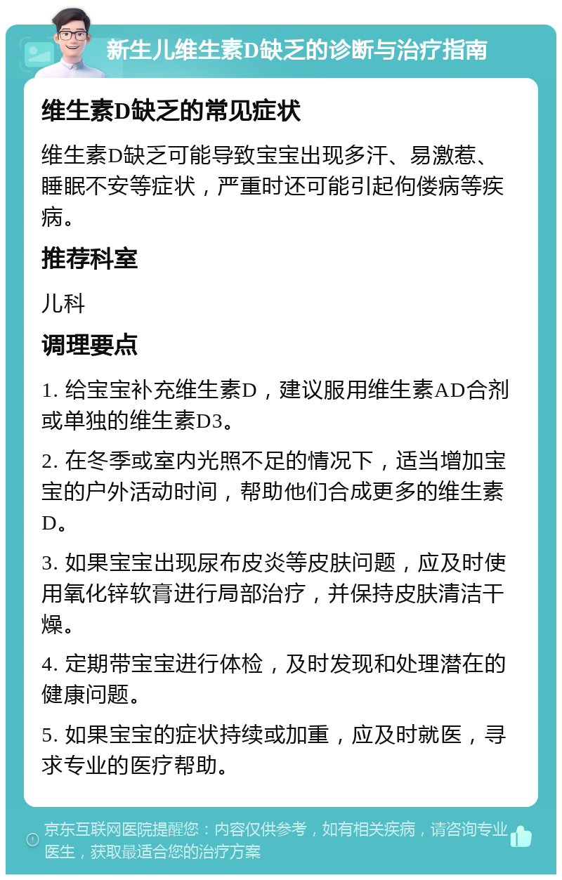 新生儿维生素D缺乏的诊断与治疗指南 维生素D缺乏的常见症状 维生素D缺乏可能导致宝宝出现多汗、易激惹、睡眠不安等症状，严重时还可能引起佝偻病等疾病。 推荐科室 儿科 调理要点 1. 给宝宝补充维生素D，建议服用维生素AD合剂或单独的维生素D3。 2. 在冬季或室内光照不足的情况下，适当增加宝宝的户外活动时间，帮助他们合成更多的维生素D。 3. 如果宝宝出现尿布皮炎等皮肤问题，应及时使用氧化锌软膏进行局部治疗，并保持皮肤清洁干燥。 4. 定期带宝宝进行体检，及时发现和处理潜在的健康问题。 5. 如果宝宝的症状持续或加重，应及时就医，寻求专业的医疗帮助。