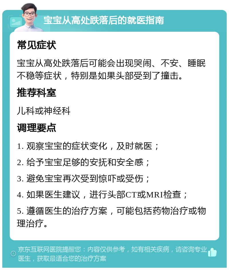 宝宝从高处跌落后的就医指南 常见症状 宝宝从高处跌落后可能会出现哭闹、不安、睡眠不稳等症状，特别是如果头部受到了撞击。 推荐科室 儿科或神经科 调理要点 1. 观察宝宝的症状变化，及时就医； 2. 给予宝宝足够的安抚和安全感； 3. 避免宝宝再次受到惊吓或受伤； 4. 如果医生建议，进行头部CT或MRI检查； 5. 遵循医生的治疗方案，可能包括药物治疗或物理治疗。