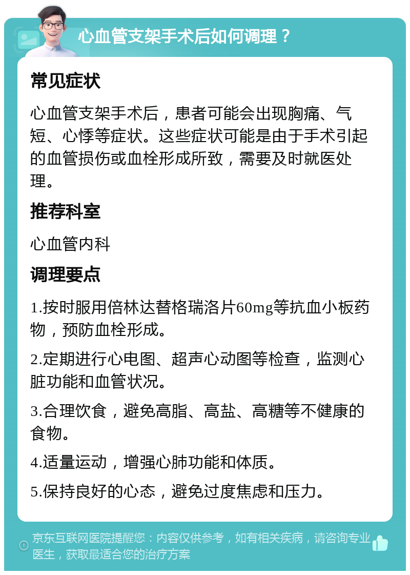 心血管支架手术后如何调理？ 常见症状 心血管支架手术后，患者可能会出现胸痛、气短、心悸等症状。这些症状可能是由于手术引起的血管损伤或血栓形成所致，需要及时就医处理。 推荐科室 心血管内科 调理要点 1.按时服用倍林达替格瑞洛片60mg等抗血小板药物，预防血栓形成。 2.定期进行心电图、超声心动图等检查，监测心脏功能和血管状况。 3.合理饮食，避免高脂、高盐、高糖等不健康的食物。 4.适量运动，增强心肺功能和体质。 5.保持良好的心态，避免过度焦虑和压力。