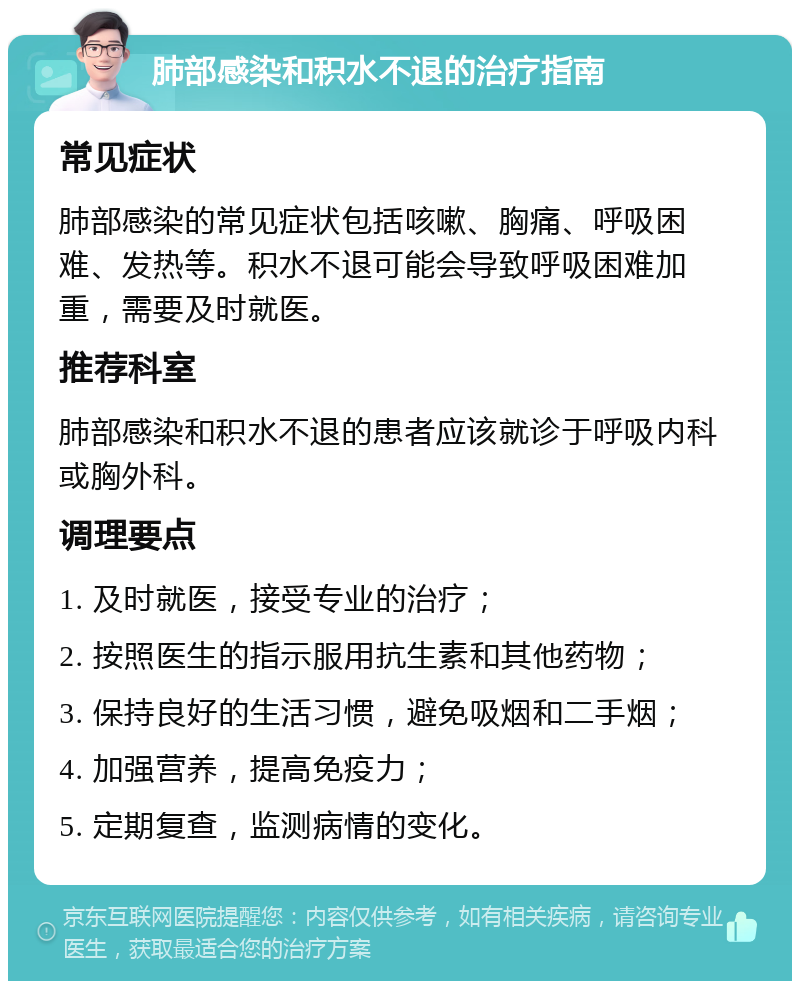 肺部感染和积水不退的治疗指南 常见症状 肺部感染的常见症状包括咳嗽、胸痛、呼吸困难、发热等。积水不退可能会导致呼吸困难加重，需要及时就医。 推荐科室 肺部感染和积水不退的患者应该就诊于呼吸内科或胸外科。 调理要点 1. 及时就医，接受专业的治疗； 2. 按照医生的指示服用抗生素和其他药物； 3. 保持良好的生活习惯，避免吸烟和二手烟； 4. 加强营养，提高免疫力； 5. 定期复查，监测病情的变化。