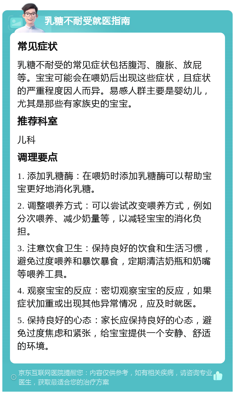 乳糖不耐受就医指南 常见症状 乳糖不耐受的常见症状包括腹泻、腹胀、放屁等。宝宝可能会在喂奶后出现这些症状，且症状的严重程度因人而异。易感人群主要是婴幼儿，尤其是那些有家族史的宝宝。 推荐科室 儿科 调理要点 1. 添加乳糖酶：在喂奶时添加乳糖酶可以帮助宝宝更好地消化乳糖。 2. 调整喂养方式：可以尝试改变喂养方式，例如分次喂养、减少奶量等，以减轻宝宝的消化负担。 3. 注意饮食卫生：保持良好的饮食和生活习惯，避免过度喂养和暴饮暴食，定期清洁奶瓶和奶嘴等喂养工具。 4. 观察宝宝的反应：密切观察宝宝的反应，如果症状加重或出现其他异常情况，应及时就医。 5. 保持良好的心态：家长应保持良好的心态，避免过度焦虑和紧张，给宝宝提供一个安静、舒适的环境。