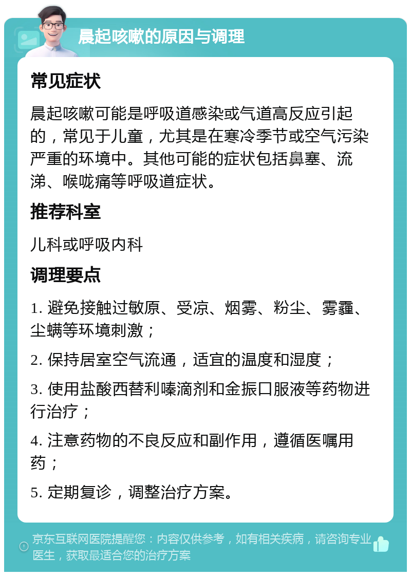 晨起咳嗽的原因与调理 常见症状 晨起咳嗽可能是呼吸道感染或气道高反应引起的，常见于儿童，尤其是在寒冷季节或空气污染严重的环境中。其他可能的症状包括鼻塞、流涕、喉咙痛等呼吸道症状。 推荐科室 儿科或呼吸内科 调理要点 1. 避免接触过敏原、受凉、烟雾、粉尘、雾霾、尘螨等环境刺激； 2. 保持居室空气流通，适宜的温度和湿度； 3. 使用盐酸西替利嗪滴剂和金振口服液等药物进行治疗； 4. 注意药物的不良反应和副作用，遵循医嘱用药； 5. 定期复诊，调整治疗方案。