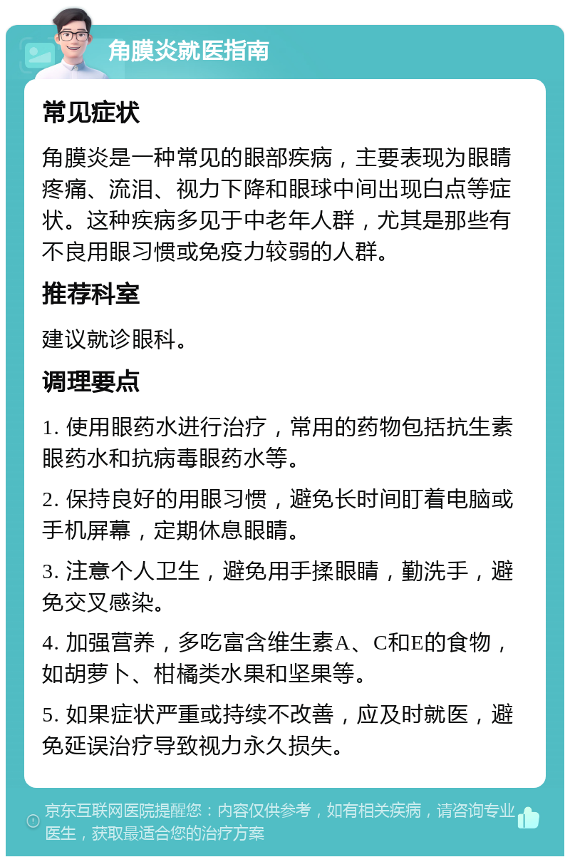 角膜炎就医指南 常见症状 角膜炎是一种常见的眼部疾病，主要表现为眼睛疼痛、流泪、视力下降和眼球中间出现白点等症状。这种疾病多见于中老年人群，尤其是那些有不良用眼习惯或免疫力较弱的人群。 推荐科室 建议就诊眼科。 调理要点 1. 使用眼药水进行治疗，常用的药物包括抗生素眼药水和抗病毒眼药水等。 2. 保持良好的用眼习惯，避免长时间盯着电脑或手机屏幕，定期休息眼睛。 3. 注意个人卫生，避免用手揉眼睛，勤洗手，避免交叉感染。 4. 加强营养，多吃富含维生素A、C和E的食物，如胡萝卜、柑橘类水果和坚果等。 5. 如果症状严重或持续不改善，应及时就医，避免延误治疗导致视力永久损失。