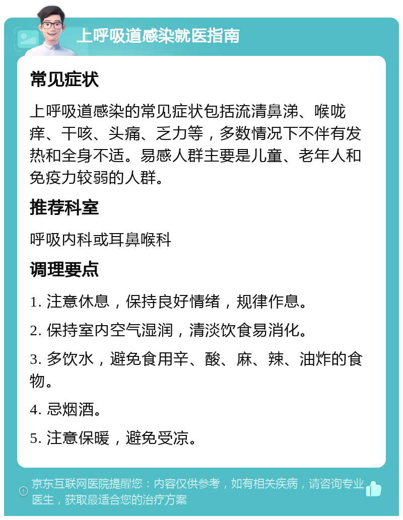 上呼吸道感染就医指南 常见症状 上呼吸道感染的常见症状包括流清鼻涕、喉咙痒、干咳、头痛、乏力等，多数情况下不伴有发热和全身不适。易感人群主要是儿童、老年人和免疫力较弱的人群。 推荐科室 呼吸内科或耳鼻喉科 调理要点 1. 注意休息，保持良好情绪，规律作息。 2. 保持室内空气湿润，清淡饮食易消化。 3. 多饮水，避免食用辛、酸、麻、辣、油炸的食物。 4. 忌烟酒。 5. 注意保暖，避免受凉。