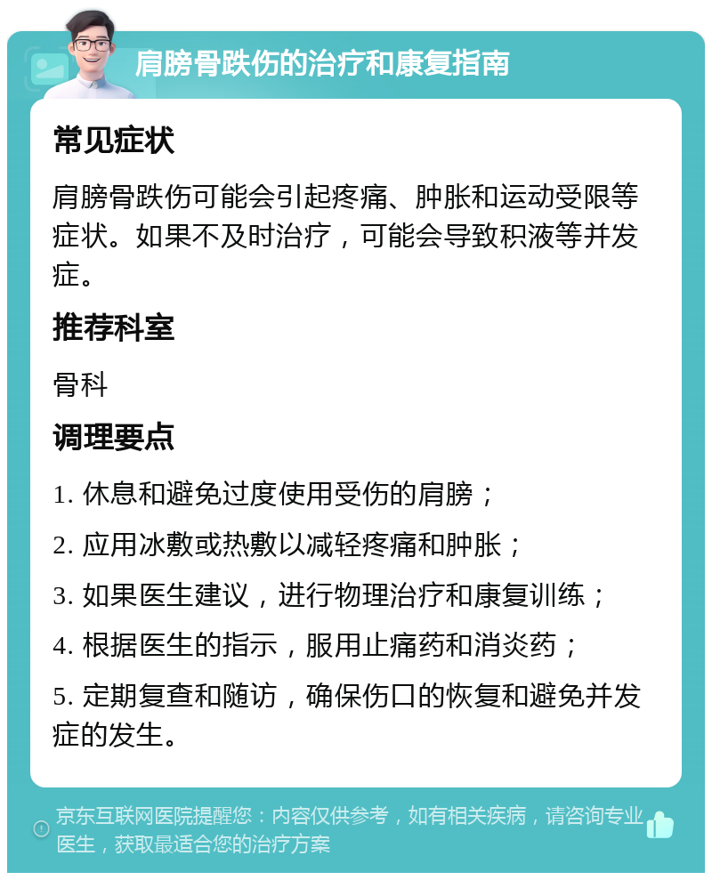 肩膀骨跌伤的治疗和康复指南 常见症状 肩膀骨跌伤可能会引起疼痛、肿胀和运动受限等症状。如果不及时治疗，可能会导致积液等并发症。 推荐科室 骨科 调理要点 1. 休息和避免过度使用受伤的肩膀； 2. 应用冰敷或热敷以减轻疼痛和肿胀； 3. 如果医生建议，进行物理治疗和康复训练； 4. 根据医生的指示，服用止痛药和消炎药； 5. 定期复查和随访，确保伤口的恢复和避免并发症的发生。