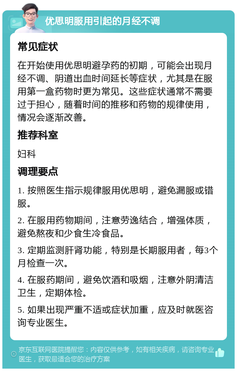 优思明服用引起的月经不调 常见症状 在开始使用优思明避孕药的初期，可能会出现月经不调、阴道出血时间延长等症状，尤其是在服用第一盒药物时更为常见。这些症状通常不需要过于担心，随着时间的推移和药物的规律使用，情况会逐渐改善。 推荐科室 妇科 调理要点 1. 按照医生指示规律服用优思明，避免漏服或错服。 2. 在服用药物期间，注意劳逸结合，增强体质，避免熬夜和少食生冷食品。 3. 定期监测肝肾功能，特别是长期服用者，每3个月检查一次。 4. 在服药期间，避免饮酒和吸烟，注意外阴清洁卫生，定期体检。 5. 如果出现严重不适或症状加重，应及时就医咨询专业医生。