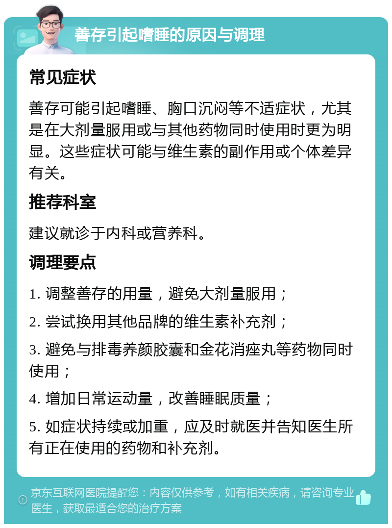 善存引起嗜睡的原因与调理 常见症状 善存可能引起嗜睡、胸口沉闷等不适症状，尤其是在大剂量服用或与其他药物同时使用时更为明显。这些症状可能与维生素的副作用或个体差异有关。 推荐科室 建议就诊于内科或营养科。 调理要点 1. 调整善存的用量，避免大剂量服用； 2. 尝试换用其他品牌的维生素补充剂； 3. 避免与排毒养颜胶囊和金花消痤丸等药物同时使用； 4. 增加日常运动量，改善睡眠质量； 5. 如症状持续或加重，应及时就医并告知医生所有正在使用的药物和补充剂。