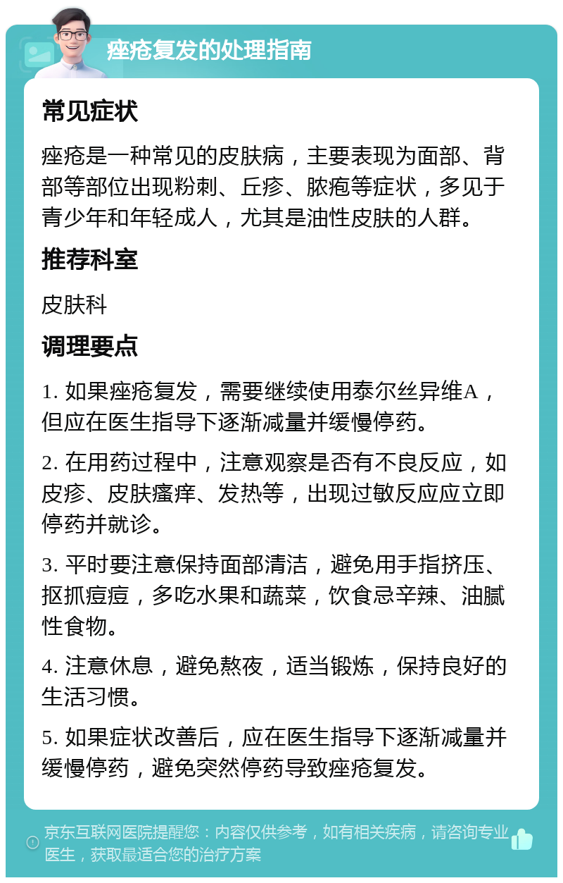 痤疮复发的处理指南 常见症状 痤疮是一种常见的皮肤病，主要表现为面部、背部等部位出现粉刺、丘疹、脓疱等症状，多见于青少年和年轻成人，尤其是油性皮肤的人群。 推荐科室 皮肤科 调理要点 1. 如果痤疮复发，需要继续使用泰尔丝异维A，但应在医生指导下逐渐减量并缓慢停药。 2. 在用药过程中，注意观察是否有不良反应，如皮疹、皮肤瘙痒、发热等，出现过敏反应应立即停药并就诊。 3. 平时要注意保持面部清洁，避免用手指挤压、抠抓痘痘，多吃水果和蔬菜，饮食忌辛辣、油腻性食物。 4. 注意休息，避免熬夜，适当锻炼，保持良好的生活习惯。 5. 如果症状改善后，应在医生指导下逐渐减量并缓慢停药，避免突然停药导致痤疮复发。