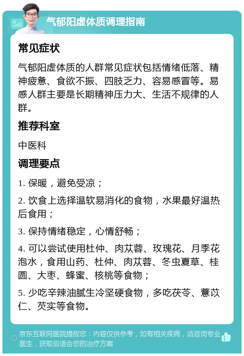 气郁阳虚体质调理指南 常见症状 气郁阳虚体质的人群常见症状包括情绪低落、精神疲惫、食欲不振、四肢乏力、容易感冒等。易感人群主要是长期精神压力大、生活不规律的人群。 推荐科室 中医科 调理要点 1. 保暖，避免受凉； 2. 饮食上选择温软易消化的食物，水果最好温热后食用； 3. 保持情绪稳定，心情舒畅； 4. 可以尝试使用杜仲、肉苁蓉、玫瑰花、月季花泡水，食用山药、杜仲、肉苁蓉、冬虫夏草、桂圆、大枣、蜂蜜、核桃等食物； 5. 少吃辛辣油腻生冷坚硬食物，多吃茯苓、薏苡仁、芡实等食物。