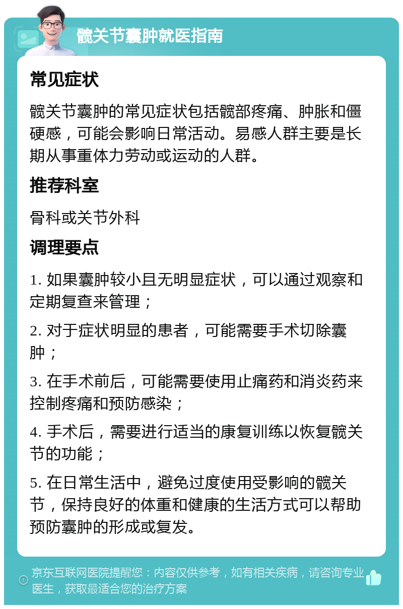 髋关节囊肿就医指南 常见症状 髋关节囊肿的常见症状包括髋部疼痛、肿胀和僵硬感，可能会影响日常活动。易感人群主要是长期从事重体力劳动或运动的人群。 推荐科室 骨科或关节外科 调理要点 1. 如果囊肿较小且无明显症状，可以通过观察和定期复查来管理； 2. 对于症状明显的患者，可能需要手术切除囊肿； 3. 在手术前后，可能需要使用止痛药和消炎药来控制疼痛和预防感染； 4. 手术后，需要进行适当的康复训练以恢复髋关节的功能； 5. 在日常生活中，避免过度使用受影响的髋关节，保持良好的体重和健康的生活方式可以帮助预防囊肿的形成或复发。