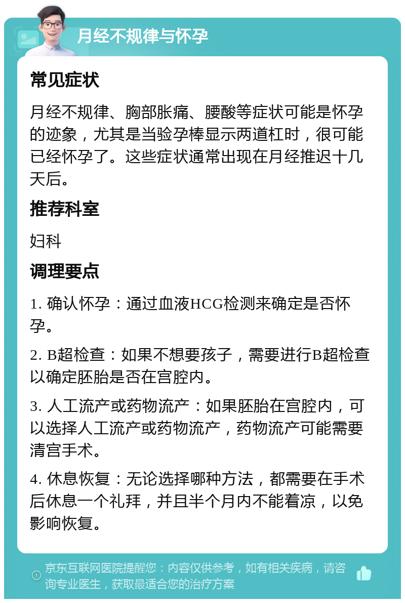 月经不规律与怀孕 常见症状 月经不规律、胸部胀痛、腰酸等症状可能是怀孕的迹象，尤其是当验孕棒显示两道杠时，很可能已经怀孕了。这些症状通常出现在月经推迟十几天后。 推荐科室 妇科 调理要点 1. 确认怀孕：通过血液HCG检测来确定是否怀孕。 2. B超检查：如果不想要孩子，需要进行B超检查以确定胚胎是否在宫腔内。 3. 人工流产或药物流产：如果胚胎在宫腔内，可以选择人工流产或药物流产，药物流产可能需要清宫手术。 4. 休息恢复：无论选择哪种方法，都需要在手术后休息一个礼拜，并且半个月内不能着凉，以免影响恢复。