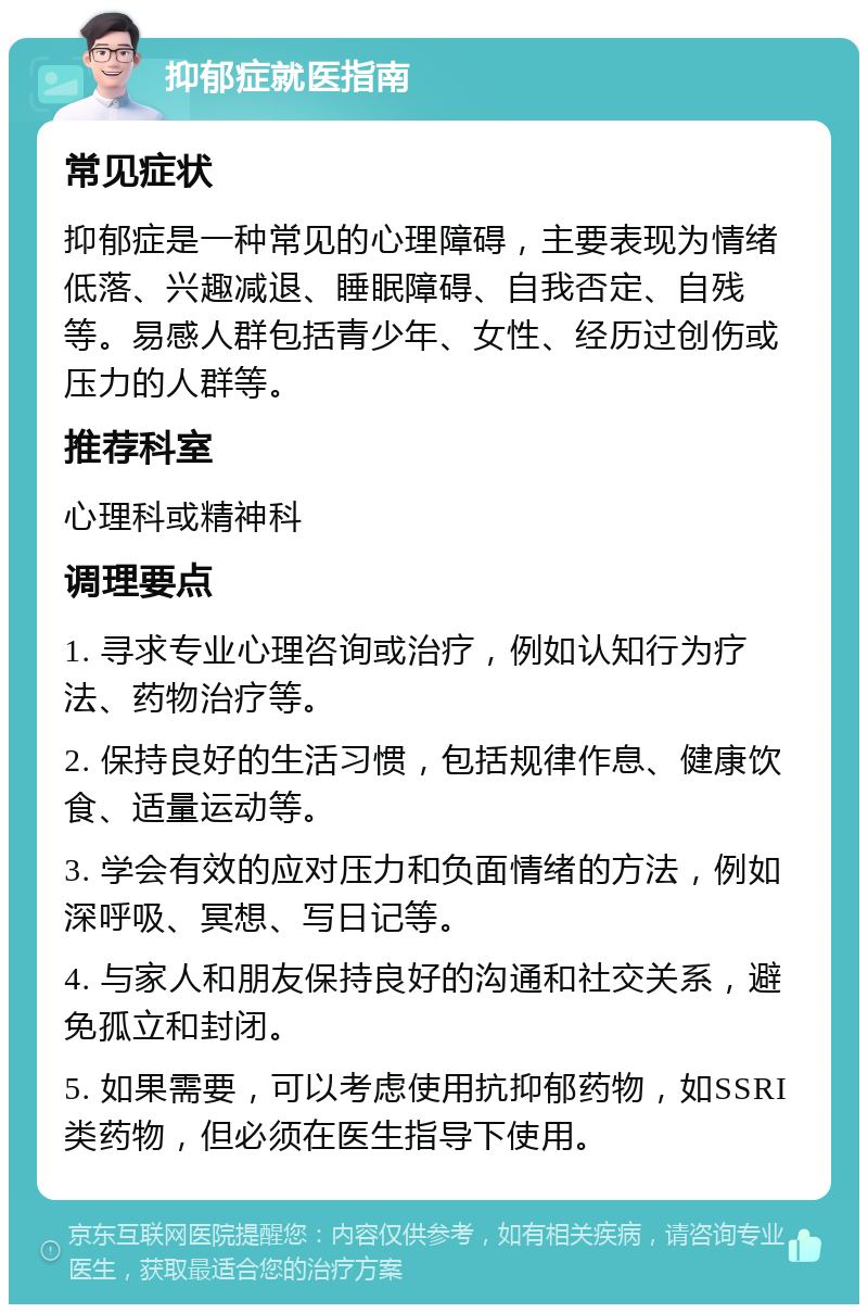 抑郁症就医指南 常见症状 抑郁症是一种常见的心理障碍，主要表现为情绪低落、兴趣减退、睡眠障碍、自我否定、自残等。易感人群包括青少年、女性、经历过创伤或压力的人群等。 推荐科室 心理科或精神科 调理要点 1. 寻求专业心理咨询或治疗，例如认知行为疗法、药物治疗等。 2. 保持良好的生活习惯，包括规律作息、健康饮食、适量运动等。 3. 学会有效的应对压力和负面情绪的方法，例如深呼吸、冥想、写日记等。 4. 与家人和朋友保持良好的沟通和社交关系，避免孤立和封闭。 5. 如果需要，可以考虑使用抗抑郁药物，如SSRI类药物，但必须在医生指导下使用。